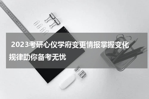  2023考研心仪学府变更情报掌握变化规律助你备考无忧