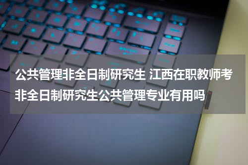 公共管理非全日制研究生 江西在职教师考非全日制研究生公共管理专业有用吗