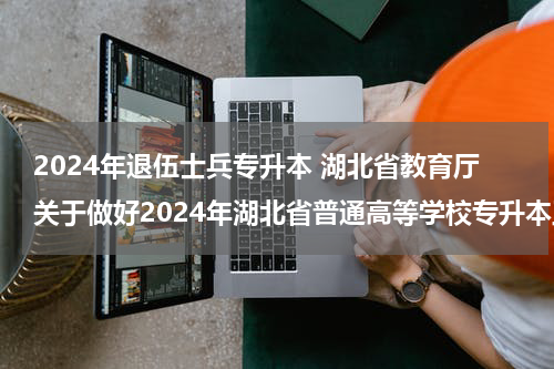 2024年退伍士兵专升本 湖北省教育厅关于做好2024年湖北省普通高等学校专升本工作的通知