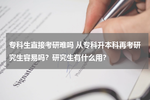 专科生直接考研难吗 从专科升本科再考研究生容易吗？研究生有什么用？