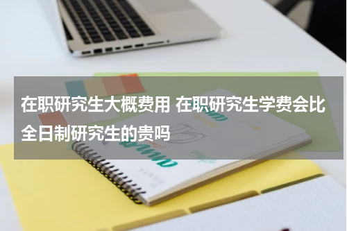 在职研究生大概费用 在职研究生学费会比全日制研究生的贵吗