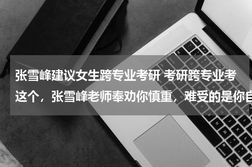 张雪峰建议女生跨专业考研 考研跨专业考这个，张雪峰老师奉劝你慎重，难受的是你自个