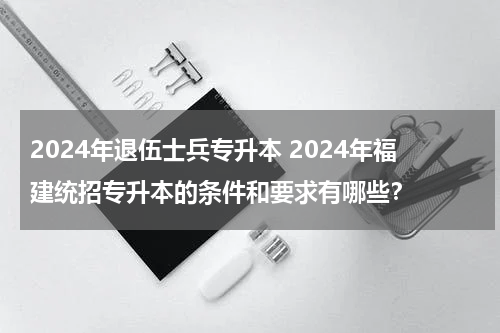2024年退伍士兵专升本 2024年福建统招专升本的条件和要求有哪些？