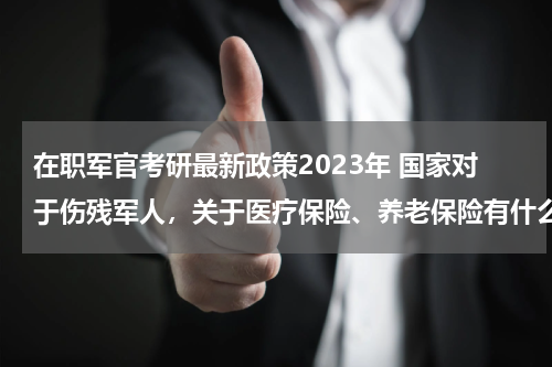 在职军官考研最新政策2023年 国家对于伤残军人，关于医疗保险、养老保险有什么最新优抚政策。