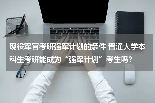 现役军官考研强军计划的条件 普通大学本科生考研能成为“强军计划”考生吗？