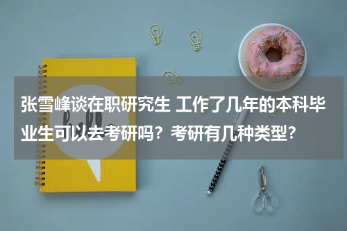 张雪峰谈在职研究生 工作了几年的本科毕业生可以去考研吗？考研有几种类型？