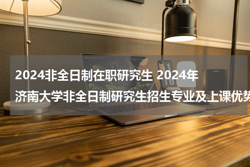 2024非全日制在职研究生 2024年济南大学非全日制研究生招生专业及上课优势！