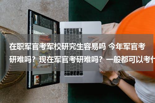 在职军官考军校研究生容易吗 今年军官考研难吗？现在军官考研难吗？一般都可以考什么专业，和什么军事院校，现在考研有什么政策。