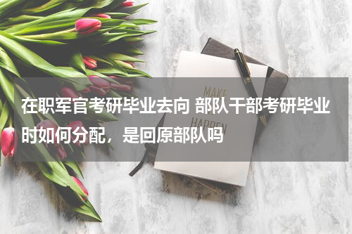 在职军官考研毕业去向 部队干部考研毕业时如何分配，是回原部队吗