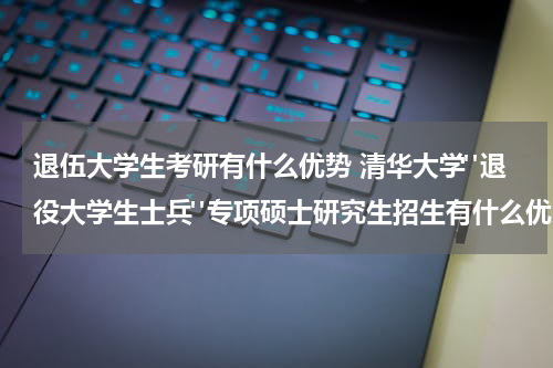 退伍大学生考研有什么优势 清华大学"退役大学生士兵"专项硕士研究生招生有什么优势