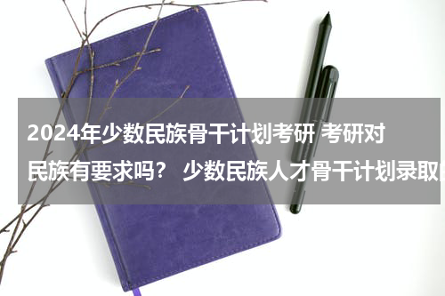 2024年少数民族骨干计划考研 考研对民族有要求吗？ 少数民族人才骨干计划录取的人，会占用学硕的名额吗？