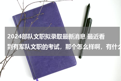 2024部队文职拟录取最新消息 最近看到有军队文职的考试，那个怎么样啊，有什么专业限制么？