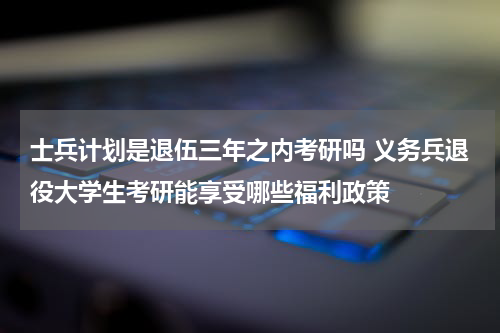 士兵计划是退伍三年之内考研吗 义务兵退役大学生考研能享受哪些福利政策