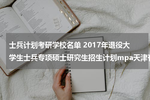 士兵计划考研学校名单 2017年退役大学生士兵专项硕士研究生招生计划mpa天津有哪些院校