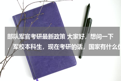 部队军官考研最新政策 大家好，想问一下，军校本科生，现在考研的话，国家有什么优惠政策么？考研对于军校生以后发展有用么？