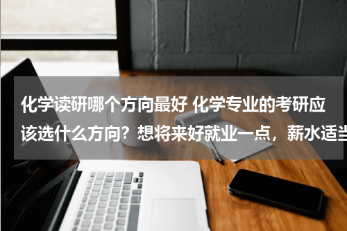 化学读研哪个方向最好 化学专业的考研应该选什么方向？想将来好就业一点，薪水适当，
