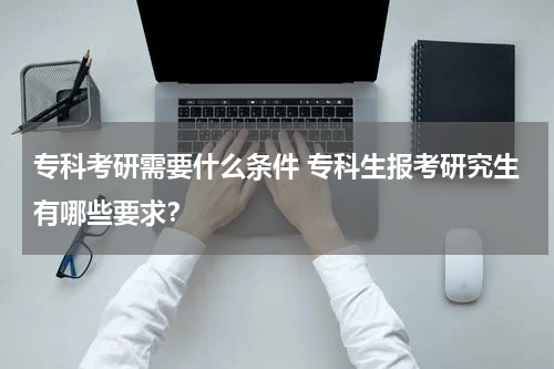 专科考研需要什么条件 专科生报考研究生有哪些要求？
