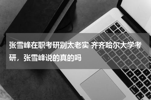 张雪峰在职考研别太老实 齐齐哈尔大学考研，张雪峰说的真的吗