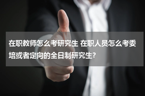 在职教师怎么考研究生 在职人员怎么考委培或者定向的全日制研究生？