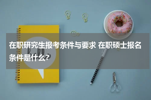 在职研究生报考条件与要求 在职硕士报名条件是什么？
