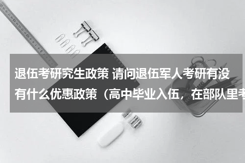 退伍考研究生政策 请问退伍军人考研有没有什么优惠政策（高中毕业入伍，在部队里考的全日制专科，然后自考本科）