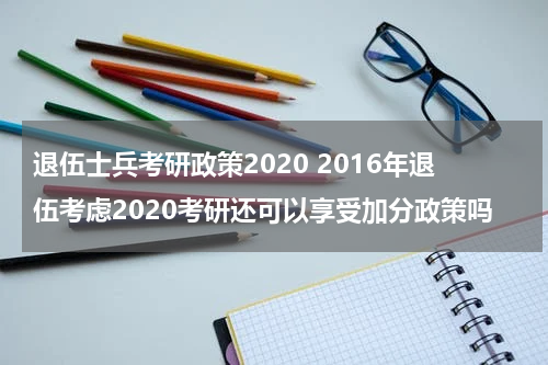 退伍士兵考研政策2020 2016年退伍考虑2020考研还可以享受加分政策吗
