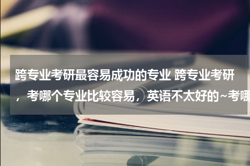 跨专业考研最容易成功的专业 跨专业考研，考哪个专业比较容易，英语不太好的~考哪个大学比较好考？