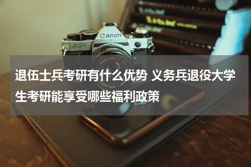 退伍士兵考研有什么优势 义务兵退役大学生考研能享受哪些福利政策