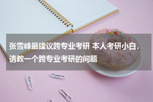 张雪峰最建议跨专业考研 本人考研小白，请教一个跨专业考研的问题
