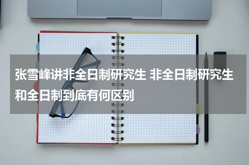 张雪峰讲非全日制研究生 非全日制研究生和全日制到底有何区别