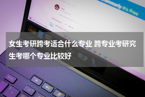 女生考研跨考适合什么专业 跨专业考研究生考哪个专业比较好