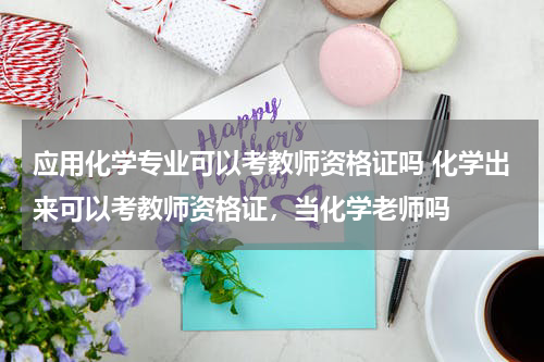 应用化学专业可以考教师资格证吗 化学出来可以考教师资格证，当化学老师吗