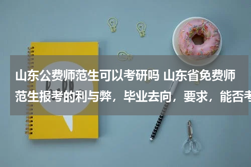 山东公费师范生可以考研吗 山东省免费师范生报考的利与弊，毕业去向，要求，能否考研，谢谢