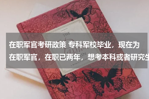 在职军官考研政策 专科军校毕业，现在为在职军官，在职已两年，想考本科或者研究生如何考