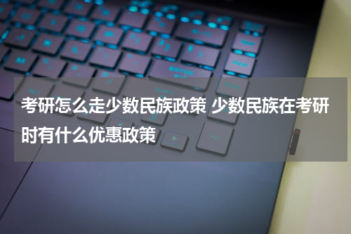 考研怎么走少数民族政策 少数民族在考研时有什么优惠政策