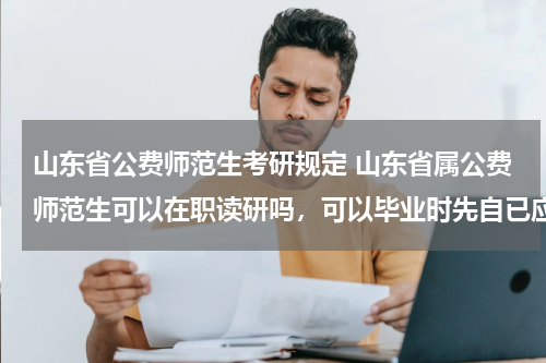 山东省公费师范生考研规定 山东省属公费师范生可以在职读研吗，可以毕业时先自已应聘相关规定的学校吗？应聘不上再让国家分配？