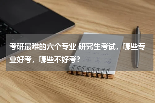 考研最难的六个专业 研究生考试，哪些专业好考，哪些不好考？