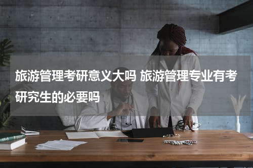 旅游管理考研意义大吗 旅游管理专业有考研究生的必要吗