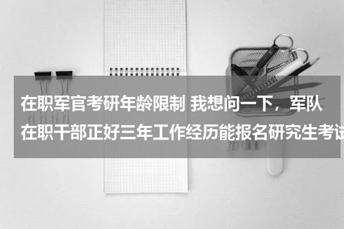 在职军官考研年龄限制 我想问一下，军队在职干部正好三年工作经历能报名研究生考试么