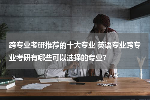 跨专业考研推荐的十大专业 英语专业跨专业考研有哪些可以选择的专业？