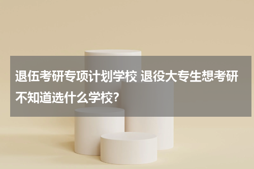 退伍考研专项计划学校 退役大专生想考研不知道选什么学校？