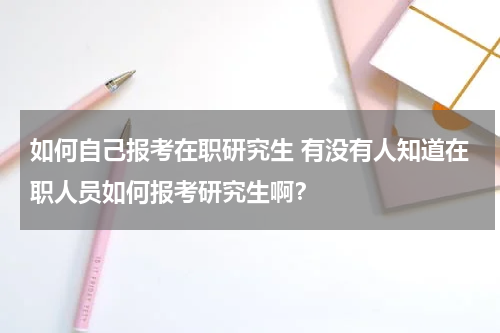 如何自己报考在职研究生 有没有人知道在职人员如何报考研究生啊？