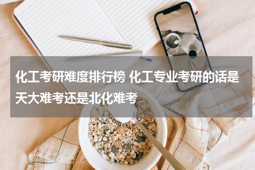 化工考研难度排行榜 化工专业考研的话是天大难考还是北化难考