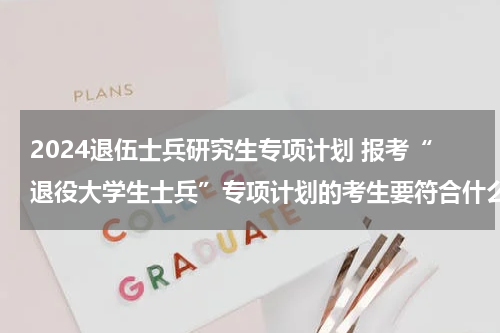 2024退伍士兵研究生专项计划 报考“退役大学生士兵”专项计划的考生要符合什么条件？