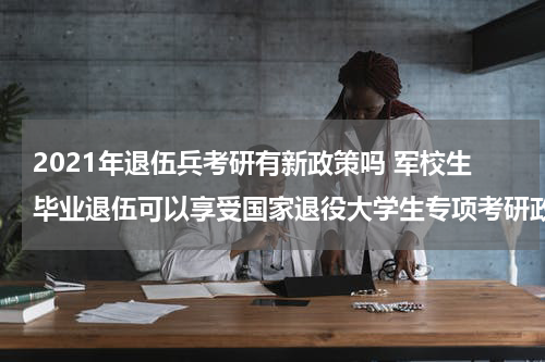 2021年退伍兵考研有新政策吗 军校生毕业退伍可以享受国家退役大学生专项考研政策吗