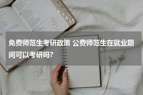 免费师范生考研政策 公费师范生在就业期间可以考研吗?