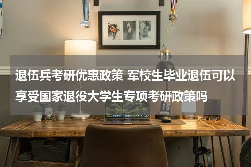 退伍兵考研优惠政策 军校生毕业退伍可以享受国家退役大学生专项考研政策吗