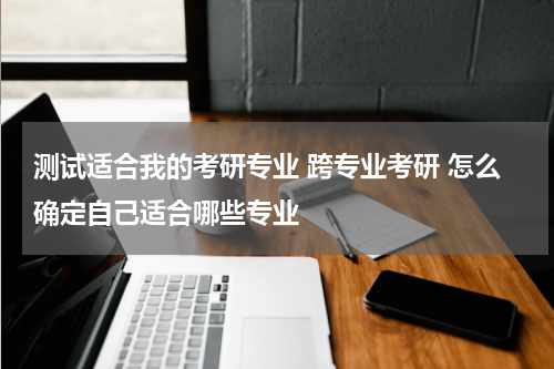 测试适合我的考研专业 跨专业考研 怎么确定自己适合哪些专业