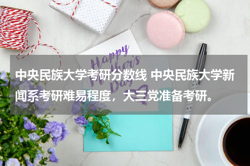 中央民族大学考研分数线 中央民族大学新闻系考研难易程度，大三党准备考研。