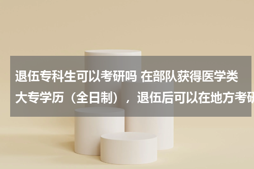 退伍专科生可以考研吗 在部队获得医学类大专学历（全日制），退伍后可以在地方考研究生吗？